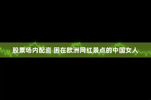 股票场内配资 困在欧洲网红景点的中国女人