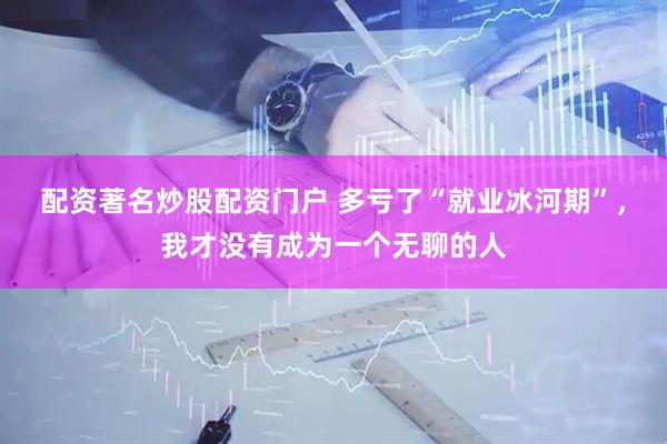 配资著名炒股配资门户 多亏了“就业冰河期”，我才没有成为一个无聊的人