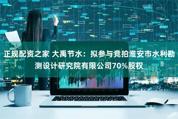 正规配资之家 大禹节水：拟参与竞拍淮安市水利勘测设计研究院有限公司70%股权
