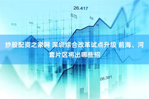 炒股配资之家网 深圳综合改革试点升级 前海、河套片区将出哪些招