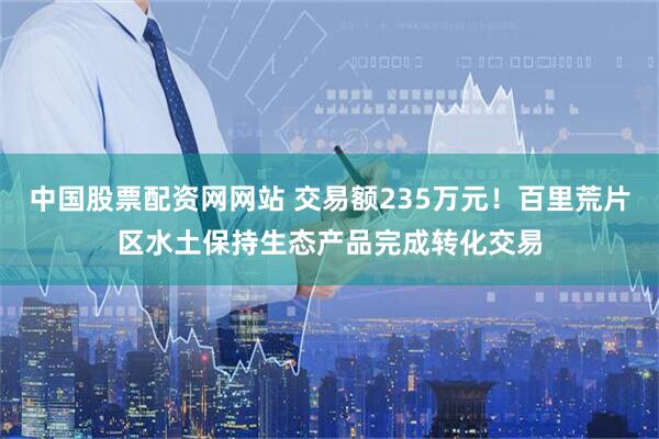中国股票配资网网站 交易额235万元！百里荒片区水土保持生态产品完成转化交易