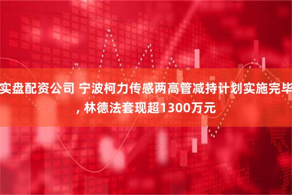 实盘配资公司 宁波柯力传感两高管减持计划实施完毕, 林德法套现超1300万元