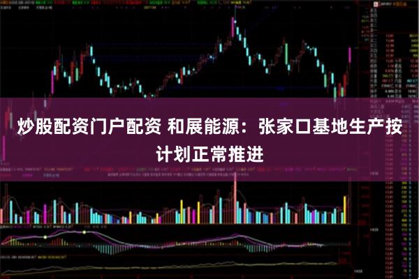 炒股配资门户配资 和展能源：张家口基地生产按计划正常推进