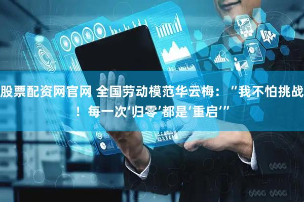 股票配资网官网 全国劳动模范华云梅：“我不怕挑战！每一次‘归零’都是‘重启’”