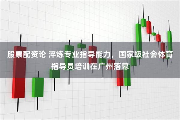 股票配资论 淬炼专业指导能力，国家级社会体育指导员培训在广州落幕