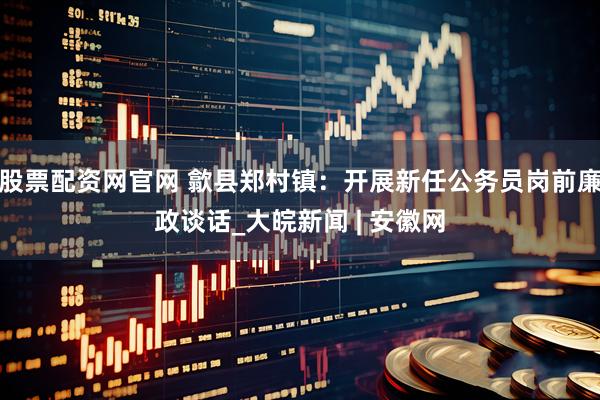 股票配资网官网 歙县郑村镇：开展新任公务员岗前廉政谈话_大皖新闻 | 安徽网