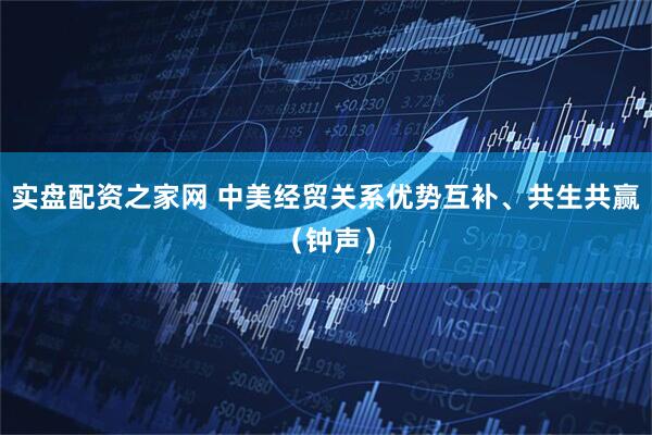 实盘配资之家网 中美经贸关系优势互补、共生共赢（钟声）