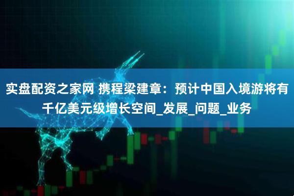 实盘配资之家网 携程梁建章：预计中国入境游将有千亿美元级增长空间_发展_问题_业务