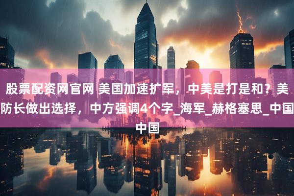 股票配资网官网 美国加速扩军，中美是打是和？美防长做出选择，中方强调4个字_海军_赫格塞思_中国