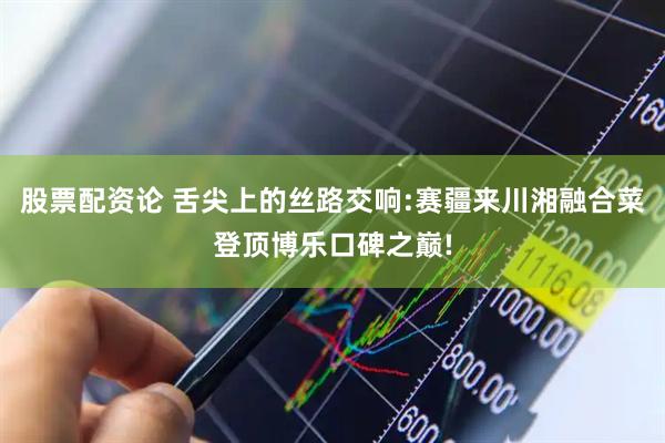 股票配资论 舌尖上的丝路交响:赛疆来川湘融合菜登顶博乐口碑之巅!