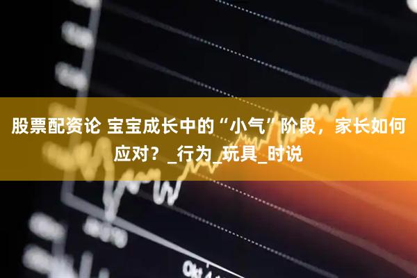 股票配资论 宝宝成长中的“小气”阶段，家长如何应对？_行为_玩具_时说