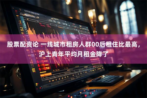 股票配资论 一线城市租房人群00后租住比最高，沪上青年平均月租金降了