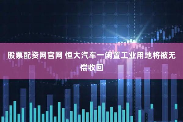 股票配资网官网 恒大汽车一闲置工业用地将被无偿收回