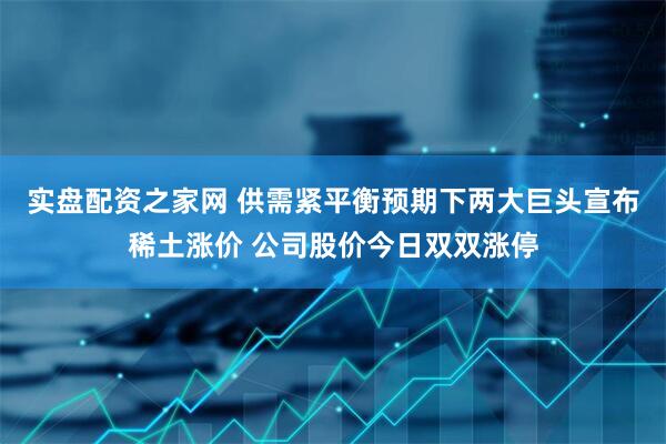 实盘配资之家网 供需紧平衡预期下两大巨头宣布稀土涨价 公司股价今日双双涨停