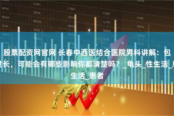 股票配资网官网 长春中西医结合医院男科讲解：包皮过长，可能会有哪些影响你都清楚吗？_龟头_性生活_患者