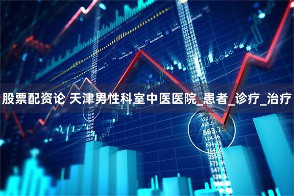 股票配资论 天津男性科室中医医院_患者_诊疗_治疗