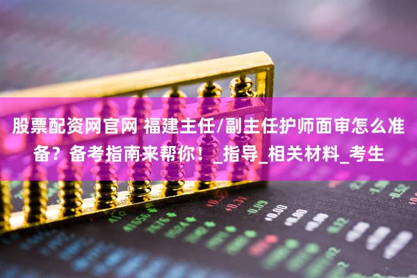 股票配资网官网 福建主任/副主任护师面审怎么准备？备考指南来帮你！_指导_相关材料_考生