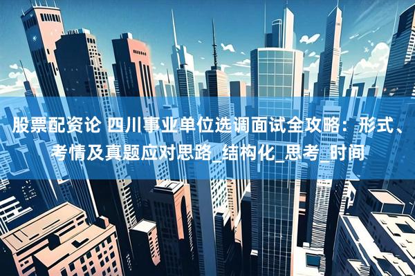 股票配资论 四川事业单位选调面试全攻略：形式、考情及真题应对思路_结构化_思考_时间