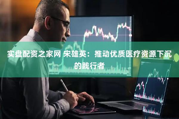 实盘配资之家网 宋雄英：推动优质医疗资源下沉的践行者