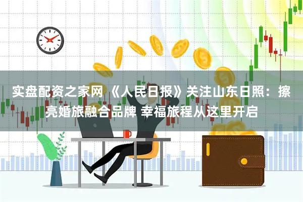 实盘配资之家网 《人民日报》关注山东日照：擦亮婚旅融合品牌 幸福旅程从这里开启