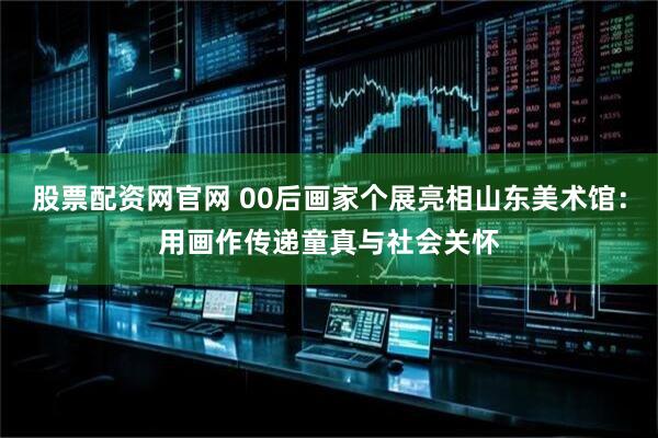 股票配资网官网 00后画家个展亮相山东美术馆：用画作传递童真与社会关怀