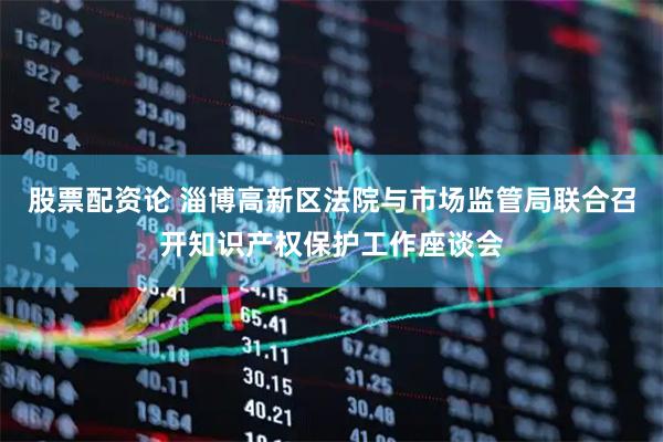股票配资论 淄博高新区法院与市场监管局联合召开知识产权保护工作座谈会
