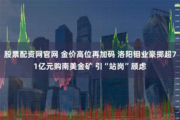 股票配资网官网 金价高位再加码 洛阳钼业豪掷超71亿元购南美金矿 引“站岗”顾虑