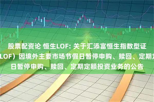 股票配资论 恒生LOF: 关于汇添富恒生指数型证券投资基金(QDII-LOF)因境外主要市场节假日暂停申购、赎回、定期定额投资业务的公告