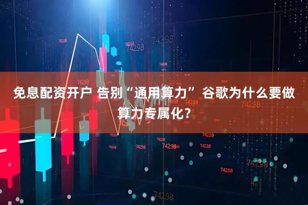 免息配资开户 告别“通用算力” 谷歌为什么要做算力专属化？