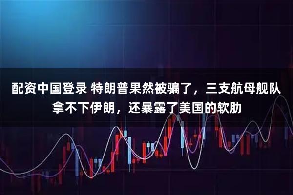配资中国登录 特朗普果然被骗了，三支航母舰队拿不下伊朗，还暴露了美国的软肋