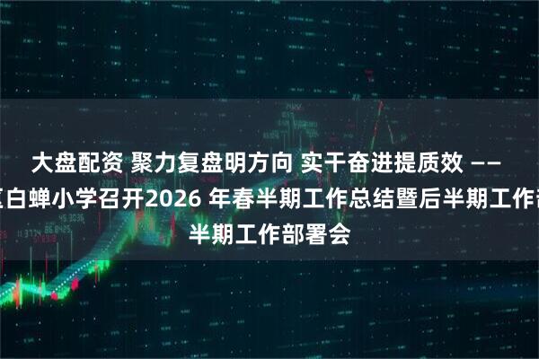 大盘配资 聚力复盘明方向 实干奋进提质效 —— 游仙区白蝉小学召开2026 年春半期工作总结暨后半期工作部署会