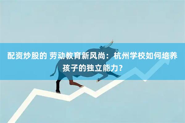 配资炒股的 劳动教育新风尚：杭州学校如何培养孩子的独立能力？
