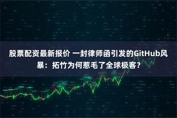 股票配资最新报价 一封律师函引发的GitHub风暴：拓竹为何惹毛了全球极客？