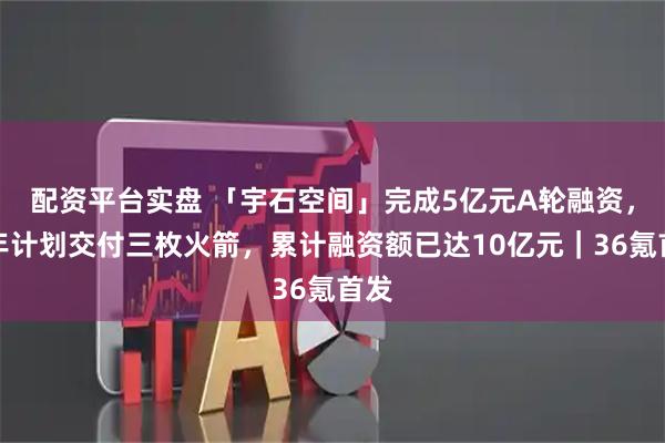 配资平台实盘 「宇石空间」完成5亿元A轮融资，今年计划交付三枚火箭，累计融资额已达10亿元｜36氪首发