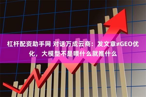 杠杆配资助手网 对话万成云商：发文章≠GEO优化，大模型不是喂什么就推什么