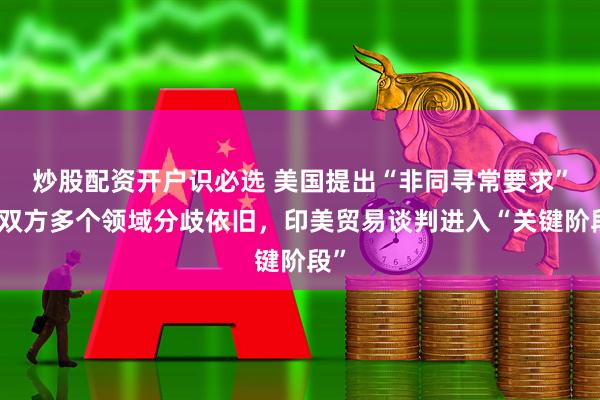炒股配资开户识必选 美国提出“非同寻常要求”，双方多个领域分歧依旧，印美贸易谈判进入“关键阶段”