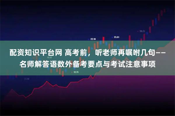 配资知识平台网 高考前，听老师再嘱咐几句——名师解答语数外备考要点与考试注意事项