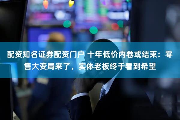 配资知名证券配资门户 十年低价内卷或结束：零售大变局来了，实体老板终于看到希望