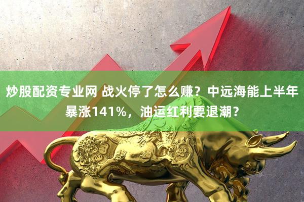 炒股配资专业网 战火停了怎么赚？中远海能上半年暴涨141%，油运红利要退潮？