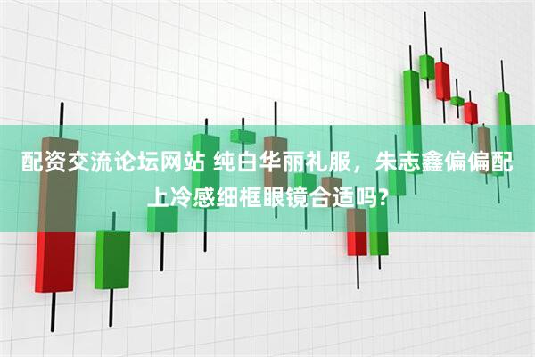 配资交流论坛网站 纯白华丽礼服，朱志鑫偏偏配上冷感细框眼镜合适吗?