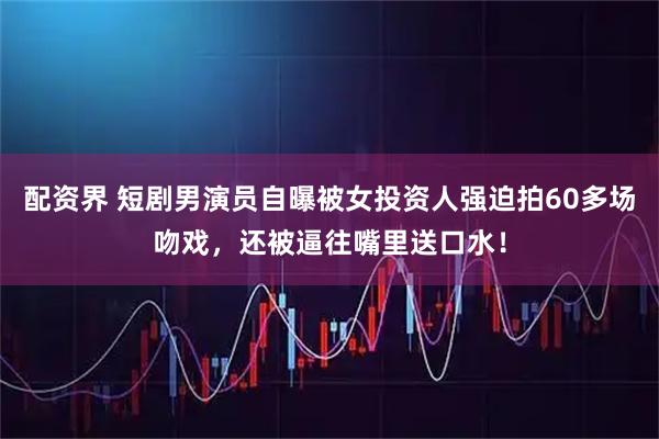 配资界 短剧男演员自曝被女投资人强迫拍60多场吻戏，还被逼往嘴里送口水！