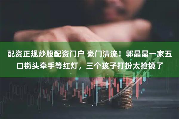 配资正规炒股配资门户 豪门清流！郭晶晶一家五口街头牵手等红灯，三个孩子打扮太抢镜了