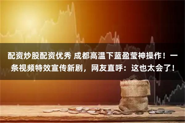 配资炒股配资优秀 成都高温下蓝盈莹神操作！一条视频特效宣传新剧，网友直呼：这也太会了！