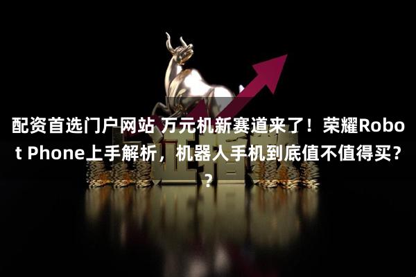配资首选门户网站 万元机新赛道来了！荣耀Robot Phone上手解析，机器人手机到底值不值得买？
