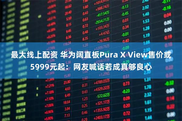最大线上配资 华为阔直板Pura X View售价或5999元起：网友喊话若成真够良心