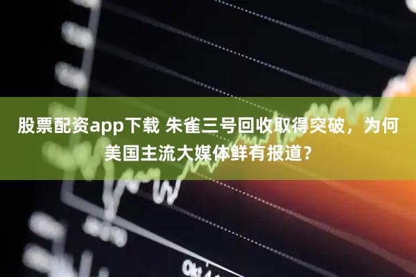 股票配资app下载 朱雀三号回收取得突破，为何美国主流大媒体鲜有报道？