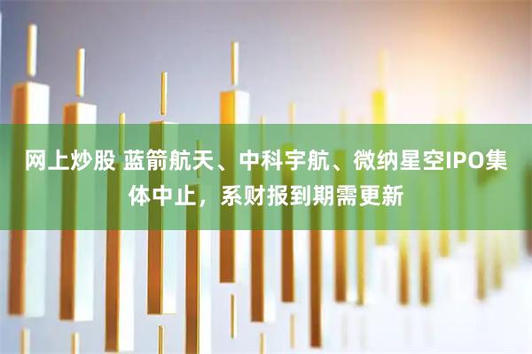 网上炒股 蓝箭航天、中科宇航、微纳星空IPO集体中止，系财报到期需更新