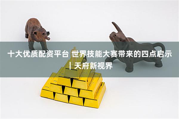 十大优质配资平台 世界技能大赛带来的四点启示｜天府新视界